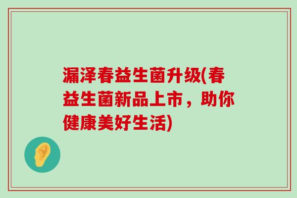 漏泽春益生菌升级(春益生菌新品上市，助你健康美好生活)