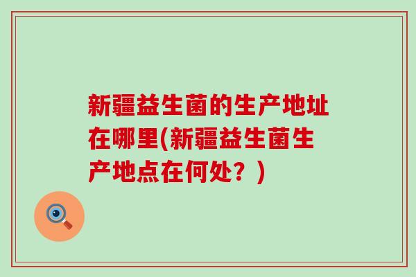 新疆益生菌的生产地址在哪里(新疆益生菌生产地点在何处？)