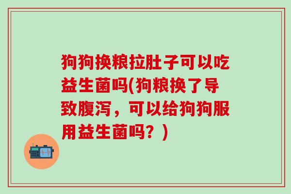 狗狗换粮拉肚子可以吃益生菌吗(狗粮换了导致腹泻，可以给狗狗服用益生菌吗？)