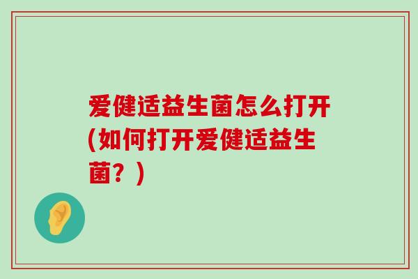 爱健适益生菌怎么打开(如何打开爱健适益生菌?) 爱健适益生菌怎么打开(如何打开爱健适益生菌?)