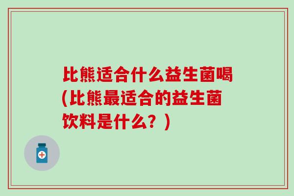 比熊适合什么益生菌喝(比熊最适合的益生菌饮料是什么？)