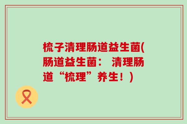 梳子清理肠道益生菌(肠道益生菌： 清理肠道“梳理”养生！)