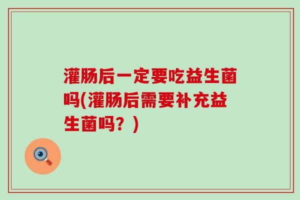 灌肠后一定要吃益生菌吗(灌肠后需要补充益生菌吗？)