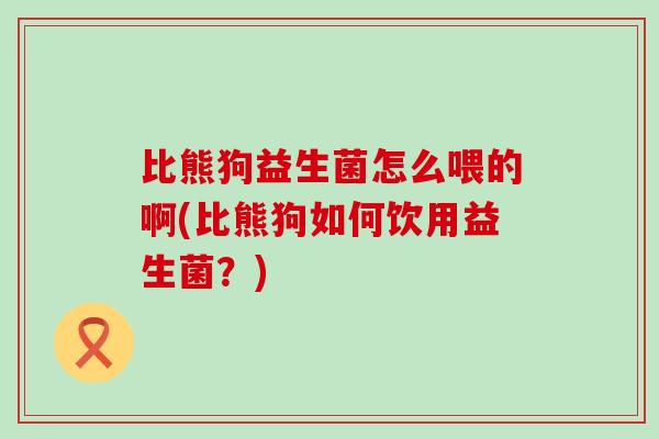 比熊狗益生菌怎么喂的啊(比熊狗如何饮用益生菌？)
