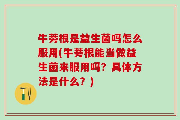 牛蒡根是益生菌吗怎么服用(牛蒡根能当做益生菌来服用吗？具体方法是什么？)