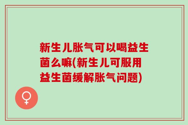 新生儿胀气可以喝益生菌么嘛(新生儿可服用益生菌缓解胀气问题)