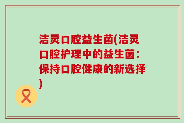 洁灵口腔益生菌(洁灵口腔护理中的益生菌：保持口腔健康的新选择)