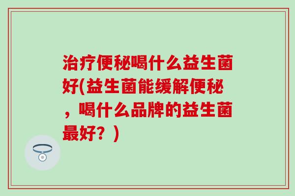 治疗便秘喝什么益生菌好(益生菌能缓解便秘，喝什么品牌的益生菌最好？)