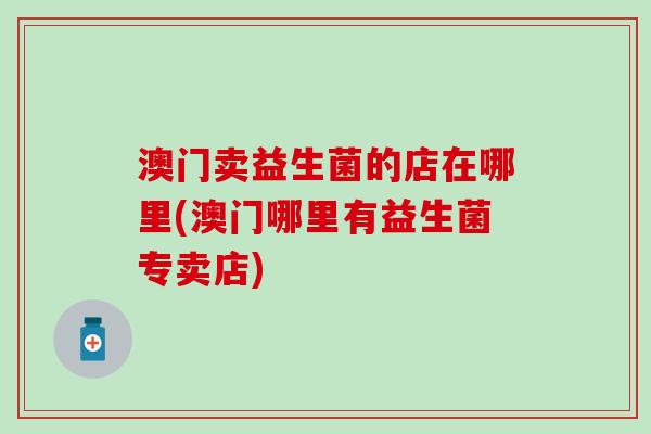 澳门卖益生菌的店在哪里(澳门哪里有益生菌专卖店)