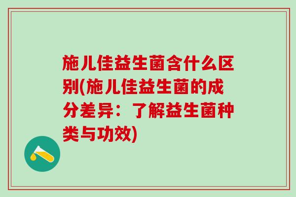 施儿佳益生菌含什么区别(施儿佳益生菌的成分差异：了解益生菌种类与功效)