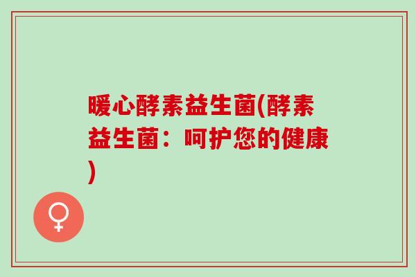 暖心酵素益生菌(酵素益生菌:呵护您的健康) 暖心酵素益生菌(酵素益生菌:呵护您的健康)