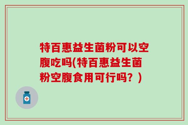 特百惠益生菌粉可以空腹吃吗(特百惠益生菌粉空腹食用可行吗？)