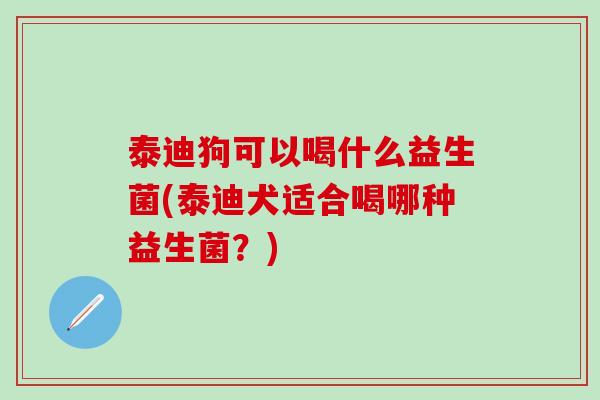 泰迪狗可以喝什么益生菌(泰迪犬适合喝哪种益生菌？)