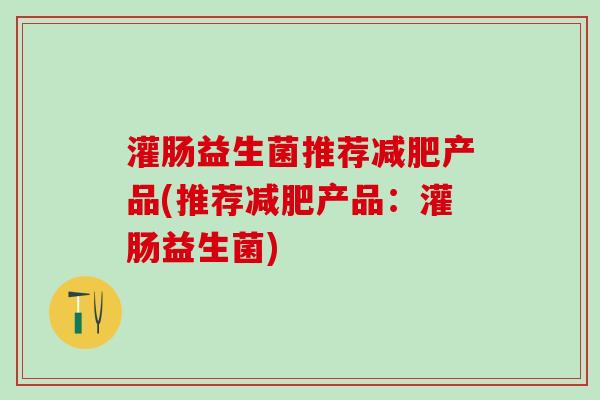 灌肠益生菌推荐产品(推荐产品:灌肠益生菌) 灌肠益生菌推荐产品(推荐产品:灌肠益生菌)
