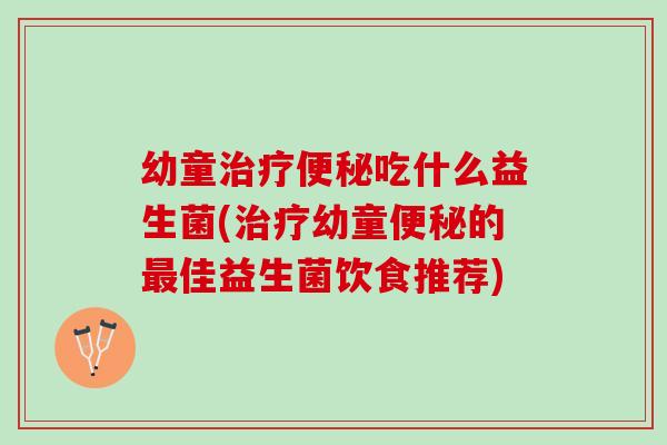幼童治疗便秘吃什么益生菌(治疗幼童便秘的最佳益生菌饮食推荐)
