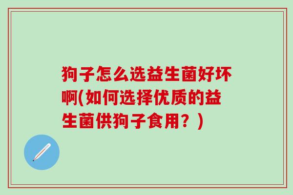 狗子怎么选益生菌好坏啊(如何选择优质的益生菌供狗子食用？)