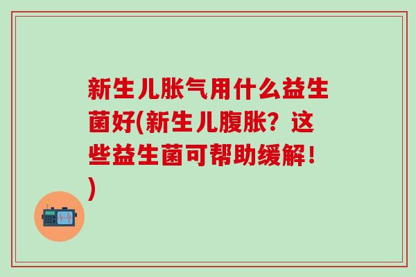 新生儿胀气用什么益生菌好(新生儿腹胀？这些益生菌可帮助缓解！)