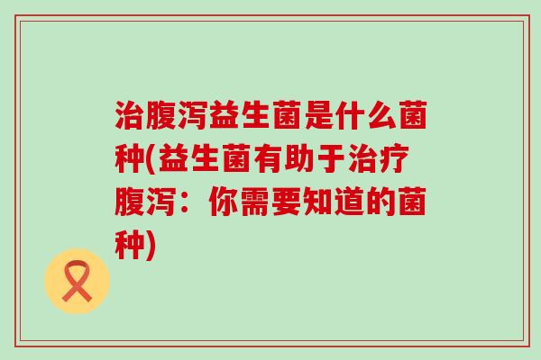 治腹泻益生菌是什么菌种(益生菌有助于治疗腹泻：你需要知道的菌种)