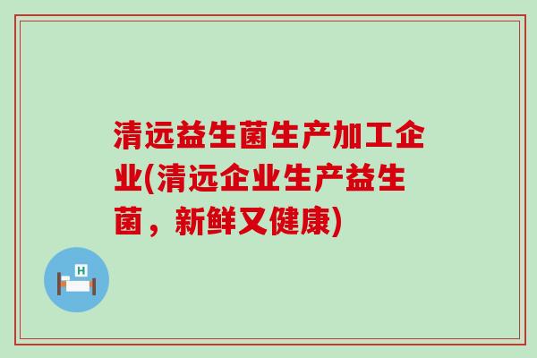清远益生菌生产加工企业(清远企业生产益生菌，新鲜又健康)