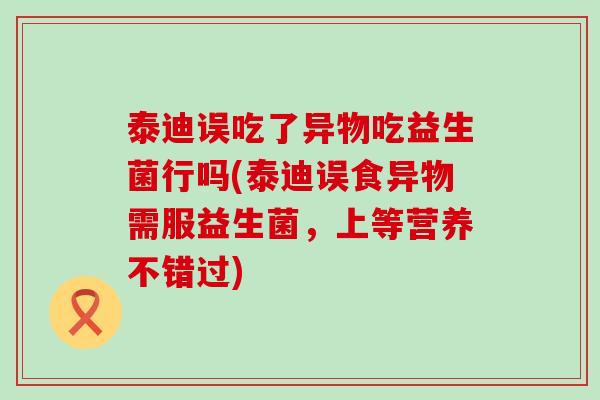 泰迪误吃了异物吃益生菌行吗(泰迪误食异物需服益生菌，上等营养不错过)