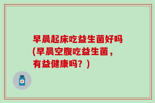 早晨起床吃益生菌好吗(早晨空腹吃益生菌，有益健康吗？)
