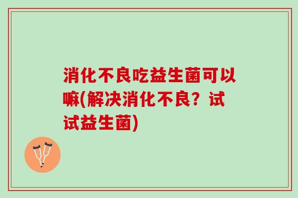 消化不良吃益生菌可以嘛(解决消化不良？试试益生菌)