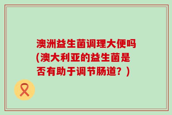 澳洲益生菌调理大便吗(澳大利亚的益生菌是否有助于调节肠道？)