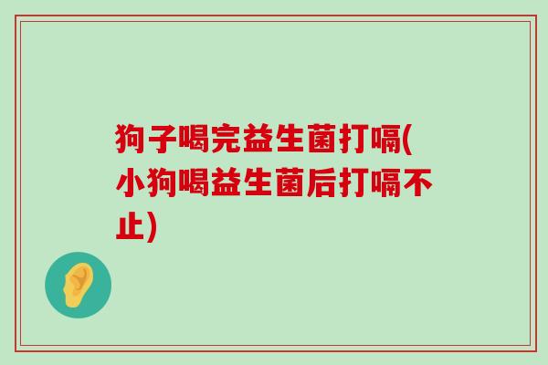 狗子喝完益生菌打嗝(小狗喝益生菌后打嗝不止)