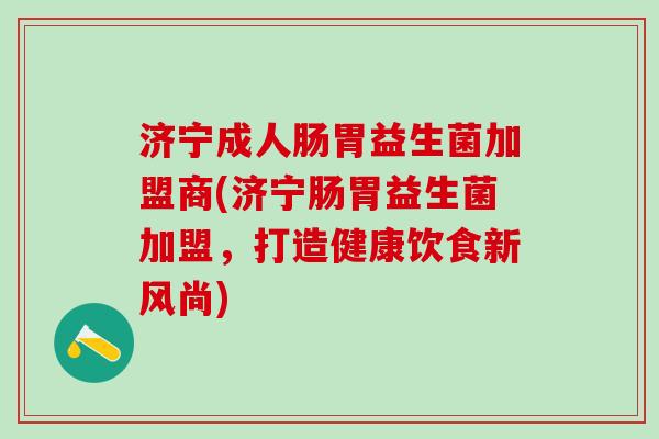 济宁成人肠胃益生菌加盟商(济宁肠胃益生菌加盟,打造健康饮食新风尚) 济宁成人肠胃益生菌加盟商(济宁肠胃益生菌加盟,打造健康饮食新风尚)