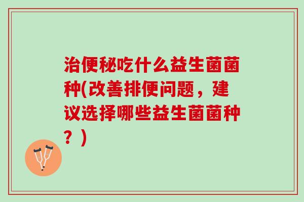 治便秘吃什么益生菌菌种(改善排便问题，建议选择哪些益生菌菌种？)