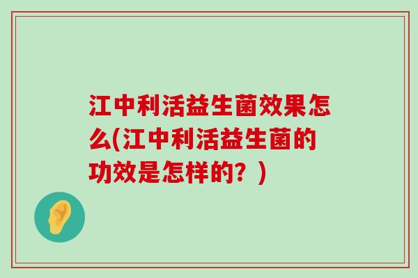 江中利活益生菌效果怎么(江中利活益生菌的功效是怎样的？)