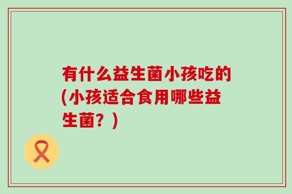 有什么益生菌小孩吃的(小孩适合食用哪些益生菌？)
