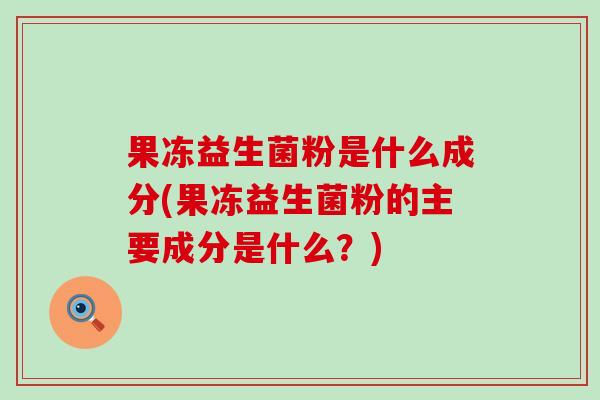 果冻益生菌粉是什么成分(果冻益生菌粉的主要成分是什么？)