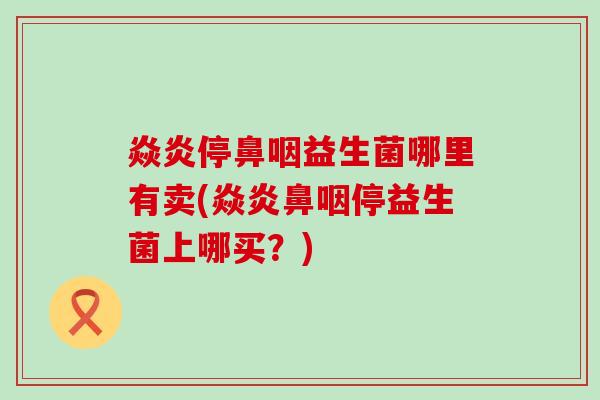 焱炎停鼻咽益生菌哪里有卖(焱炎鼻咽停益生菌上哪买？)