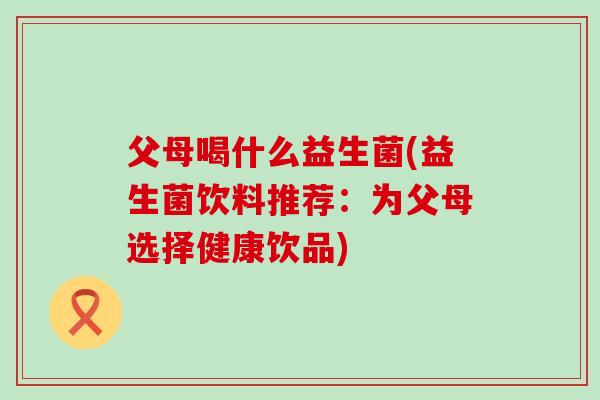 父母喝什么益生菌(益生菌饮料推荐：为父母选择健康饮品)