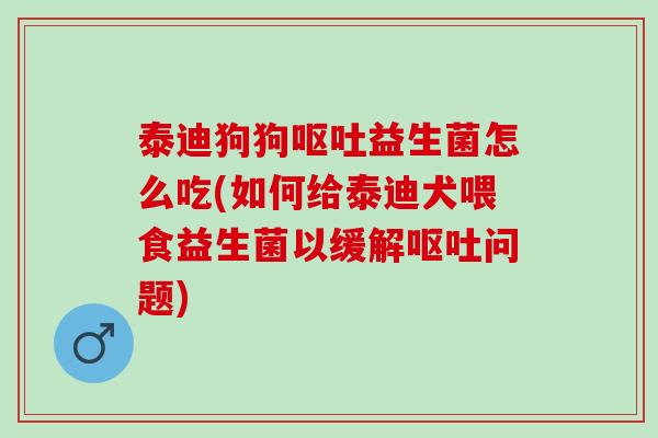 泰迪狗狗呕吐益生菌怎么吃(如何给泰迪犬喂食益生菌以缓解呕吐问题)