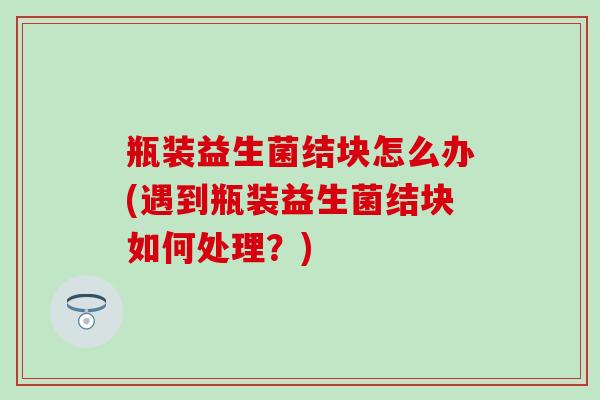 瓶装益生菌结块怎么办(遇到瓶装益生菌结块如何处理？)