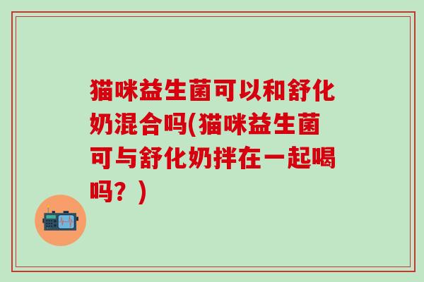 猫咪益生菌可以和舒化奶混合吗(猫咪益生菌可与舒化奶拌在一起喝吗？)