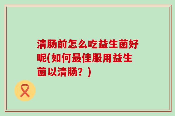 清肠前怎么吃益生菌好呢(如何最佳服用益生菌以清肠？)