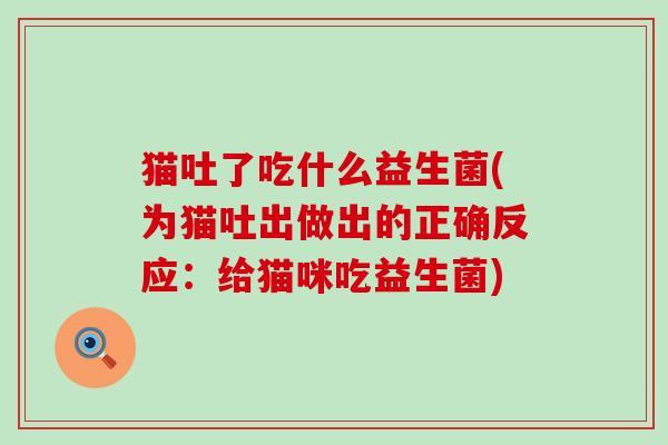 猫吐了吃什么益生菌(为猫吐出做出的正确反应:给猫咪吃益生菌) 猫吐了吃什么益生菌(为猫吐出做出的正确反应:给猫咪吃益生菌)