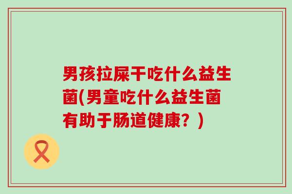 男孩拉屎干吃什么益生菌(男童吃什么益生菌有助于肠道健康?) 男孩拉屎干吃什么益生菌(男童吃什么益生菌有助于肠道健康?)