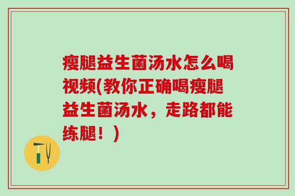 瘦腿益生菌汤水怎么喝视频(教你正确喝瘦腿益生菌汤水，走路都能练腿！)