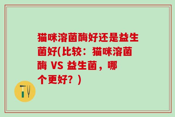 猫咪溶菌酶好还是益生菌好(比较：猫咪溶菌酶 VS 益生菌，哪个更好？)