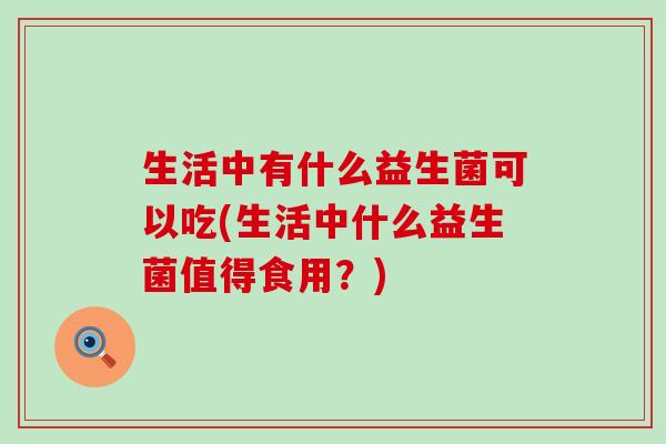 生活中有什么益生菌可以吃(生活中什么益生菌值得食用?) 生活中有什么益生菌可以吃(生活中什么益生菌值得食用?)