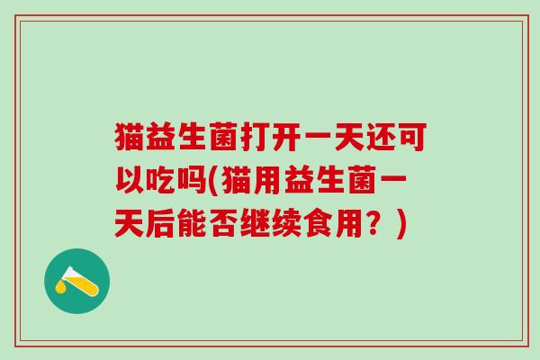 猫益生菌打开一天还可以吃吗(猫用益生菌一天后能否继续食用？)