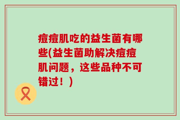 痘痘肌吃的益生菌有哪些(益生菌助解决痘痘肌问题，这些品种不可错过！)