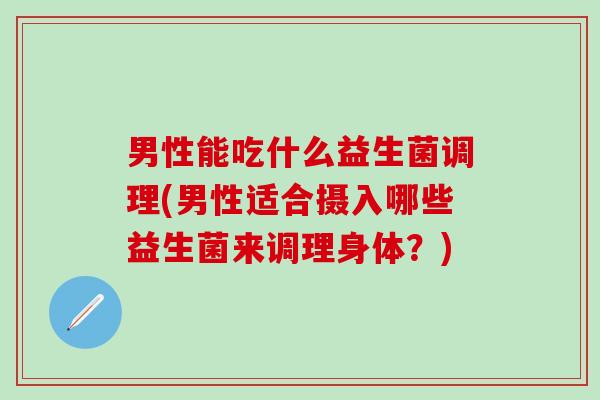 男性能吃什么益生菌调理(男性适合摄入哪些益生菌来调理身体？)