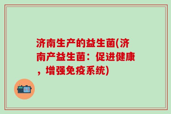 济南生产的益生菌(济南产益生菌:促进健康,增强系统) 济南生产的益生菌(济南产益生菌:促进健康,增强系统)