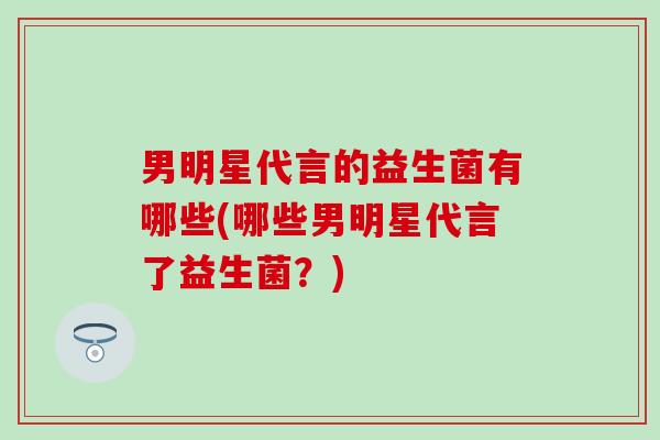 男明星代言的益生菌有哪些(哪些男明星代言了益生菌？)