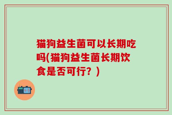 猫狗益生菌可以长期吃吗(猫狗益生菌长期饮食是否可行?) 猫狗益生菌可以长期吃吗(猫狗益生菌长期饮食是否可行?)